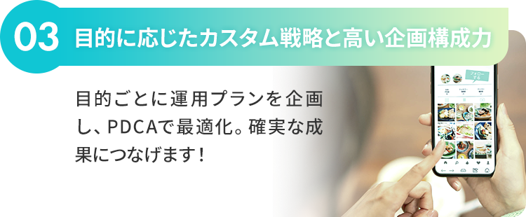 03：目的に応じたカスタム戦略と高い企画構成力 目的ごとに運用プランを企画し、PDCAで最適化。確実な成果につなげます！