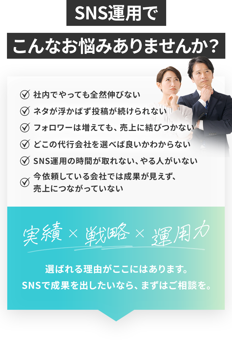 SNS運用でこんなお悩みありませんか？ 社内でやっても全然伸びない、ネタが浮かばず投稿が続けられない、フォロワーは増えても売り上げに結びつかない、どこの代行会社を選べば良いかわからない、SNS運用の時間が取れない・やる人がいない、今依頼している会社では成果が見えず売り上げにつながっていない 実勢×戦略×運用力 選ばれる理由がここにはあります。SNSで成果を出したいなら、まずはご相談を。